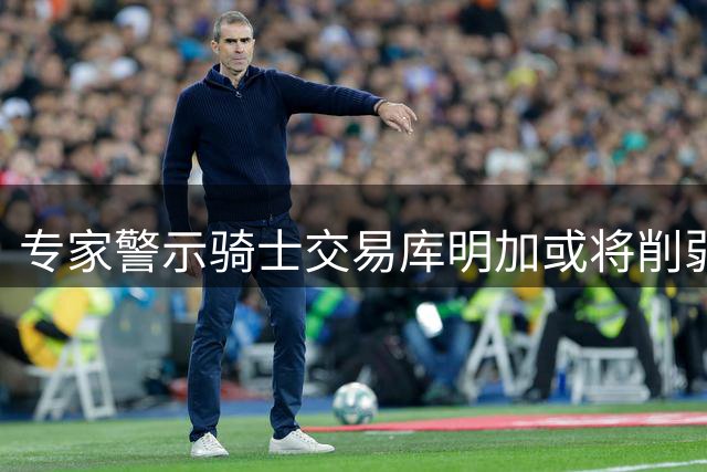 专家警示骑士交易库明加或将削弱球队实力
