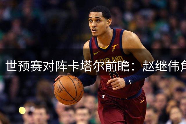 世预赛对阵卡塔尔前瞻：赵继伟角色定位与数据预测分析