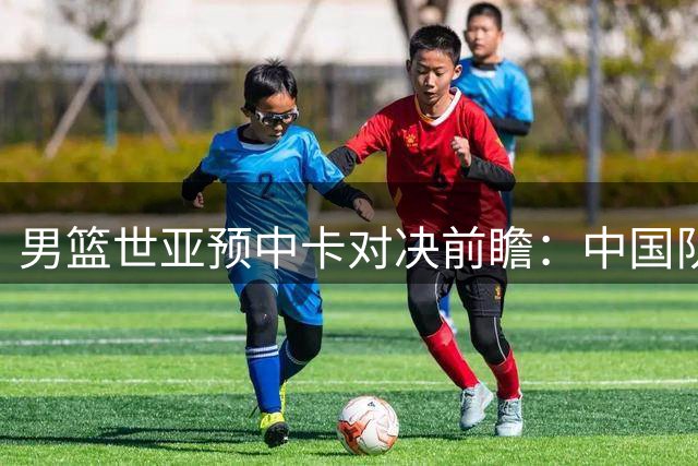男篮世亚预中卡对决前瞻：中国队实力领先，心态调整成胜负手