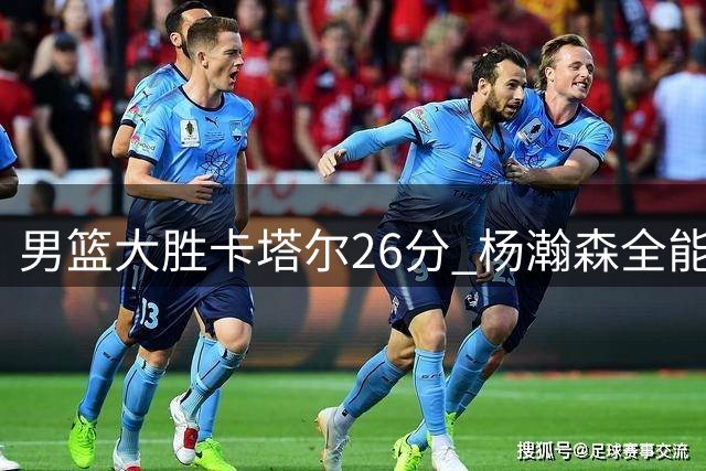 男篮大胜卡塔尔26分 杨瀚森全能表现领军开门红
