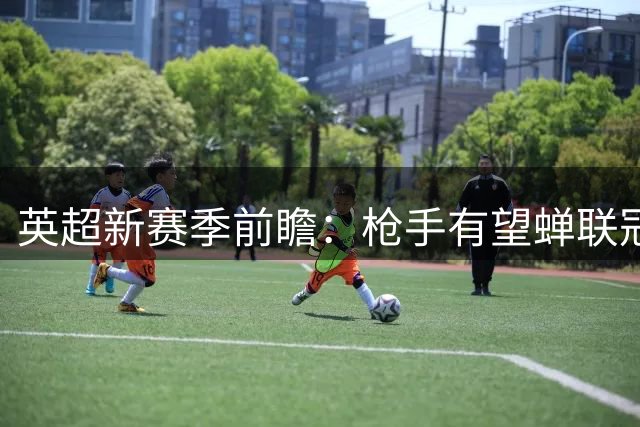 英超新赛季前瞻：枪手有望蝉联冠军 热刺恐跌出欧战区