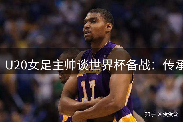 U20女足主帅谈世界杯备战：传承精神比成绩更重要